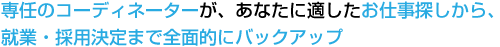 専任のコーディネーターが、あなたに適したお仕事探しから、就業・採用決定まで全面的にバックアップ